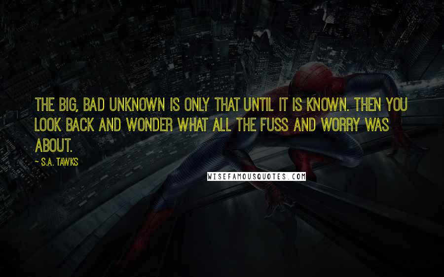 S.A. Tawks Quotes: The big, bad unknown is only that until it is known. Then you look back and wonder what all the fuss and worry was about.