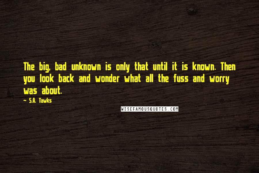 S.A. Tawks Quotes: The big, bad unknown is only that until it is known. Then you look back and wonder what all the fuss and worry was about.