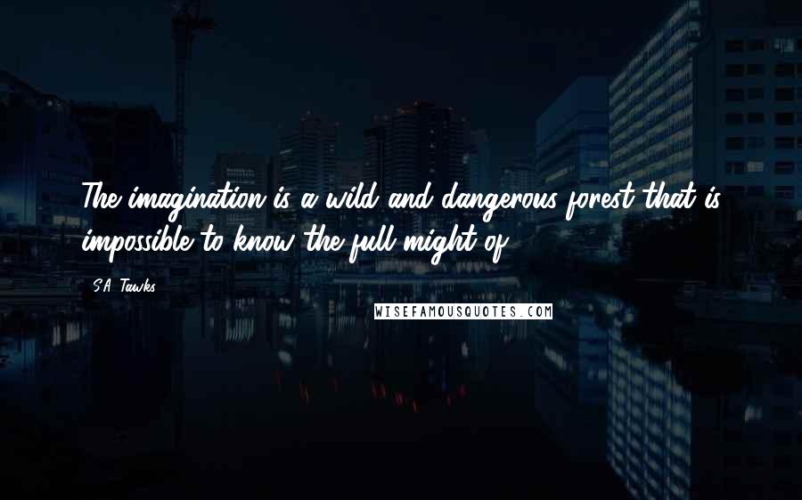 S.A. Tawks Quotes: The imagination is a wild and dangerous forest that is impossible to know the full might of.