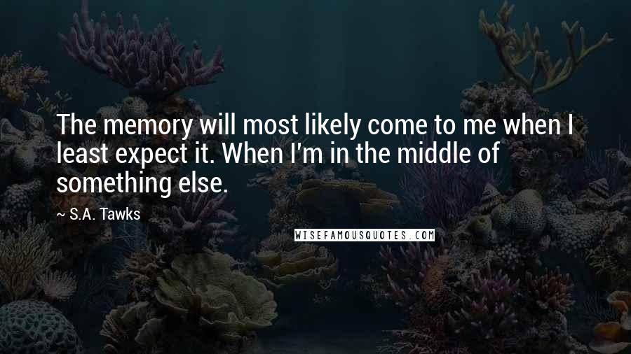 S.A. Tawks Quotes: The memory will most likely come to me when I least expect it. When I'm in the middle of something else.