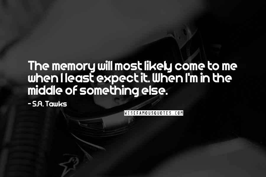 S.A. Tawks Quotes: The memory will most likely come to me when I least expect it. When I'm in the middle of something else.