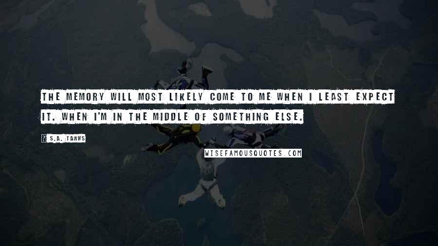 S.A. Tawks Quotes: The memory will most likely come to me when I least expect it. When I'm in the middle of something else.