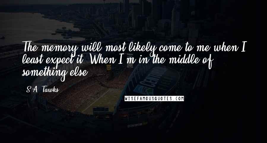 S.A. Tawks Quotes: The memory will most likely come to me when I least expect it. When I'm in the middle of something else.