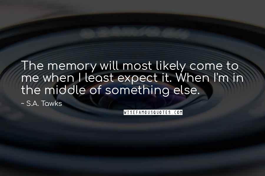 S.A. Tawks Quotes: The memory will most likely come to me when I least expect it. When I'm in the middle of something else.