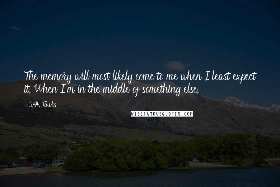 S.A. Tawks Quotes: The memory will most likely come to me when I least expect it. When I'm in the middle of something else.