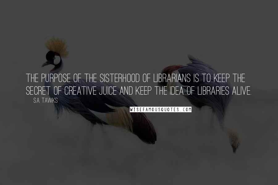 S.A. Tawks Quotes: The purpose of the Sisterhood of Librarians is to keep the secret of creative juice and keep the idea of libraries alive.