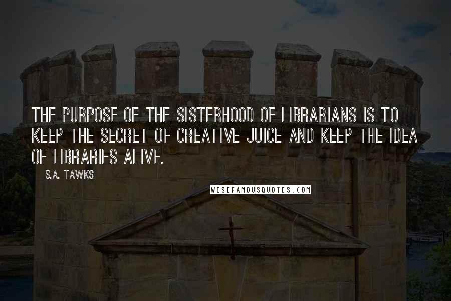 S.A. Tawks Quotes: The purpose of the Sisterhood of Librarians is to keep the secret of creative juice and keep the idea of libraries alive.