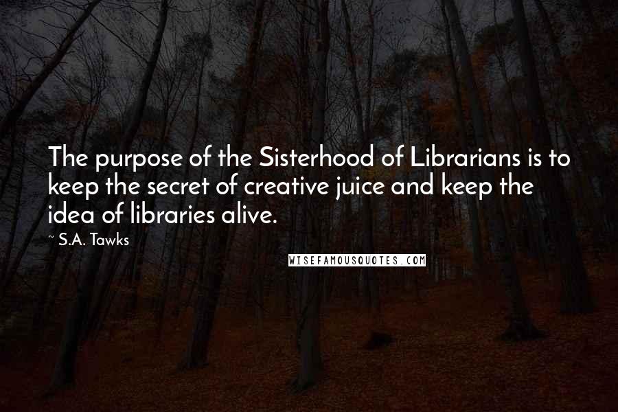 S.A. Tawks Quotes: The purpose of the Sisterhood of Librarians is to keep the secret of creative juice and keep the idea of libraries alive.