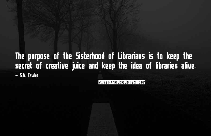 S.A. Tawks Quotes: The purpose of the Sisterhood of Librarians is to keep the secret of creative juice and keep the idea of libraries alive.