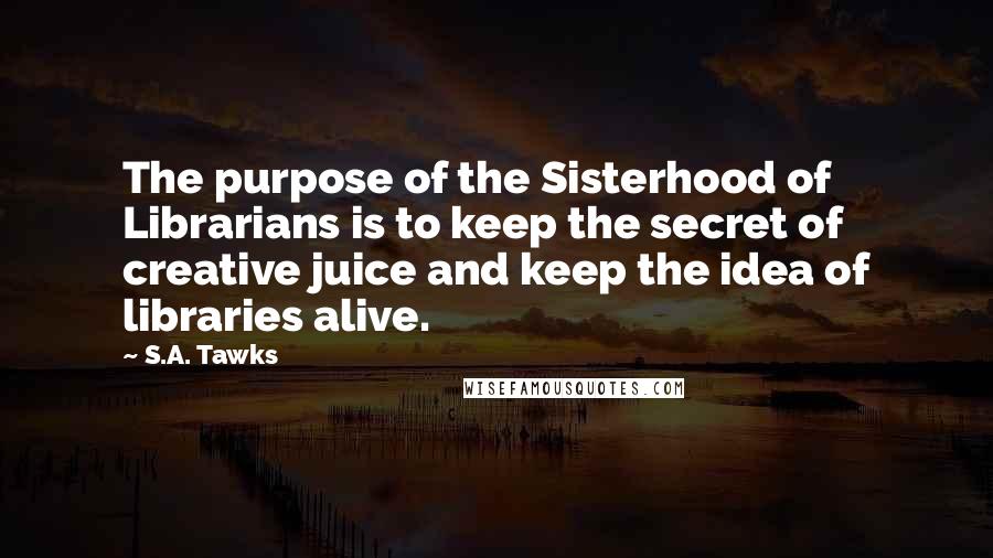 S.A. Tawks Quotes: The purpose of the Sisterhood of Librarians is to keep the secret of creative juice and keep the idea of libraries alive.