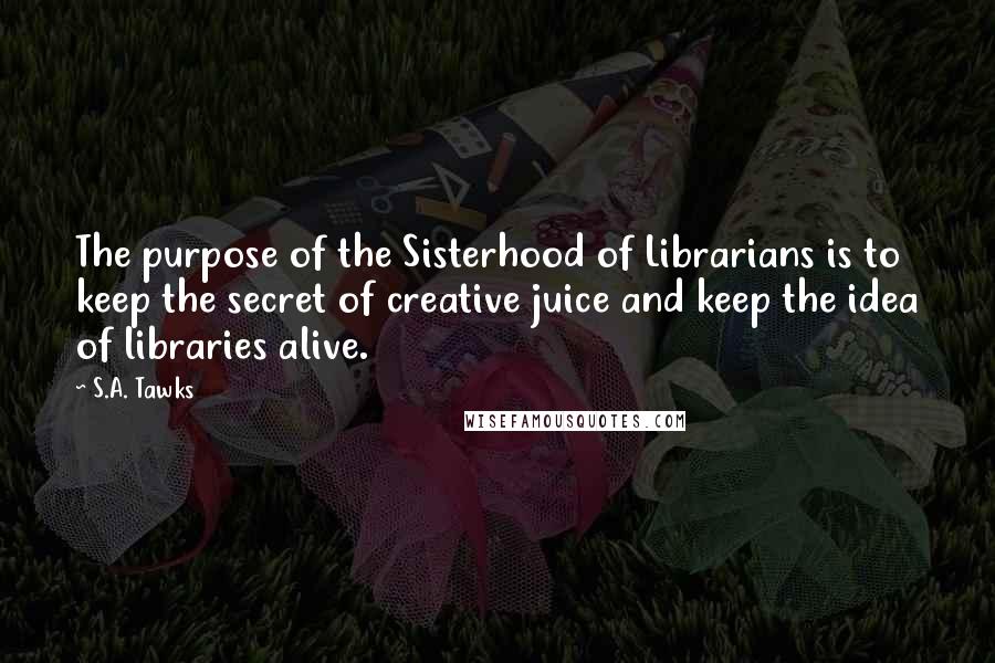 S.A. Tawks Quotes: The purpose of the Sisterhood of Librarians is to keep the secret of creative juice and keep the idea of libraries alive.