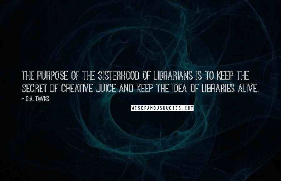 S.A. Tawks Quotes: The purpose of the Sisterhood of Librarians is to keep the secret of creative juice and keep the idea of libraries alive.