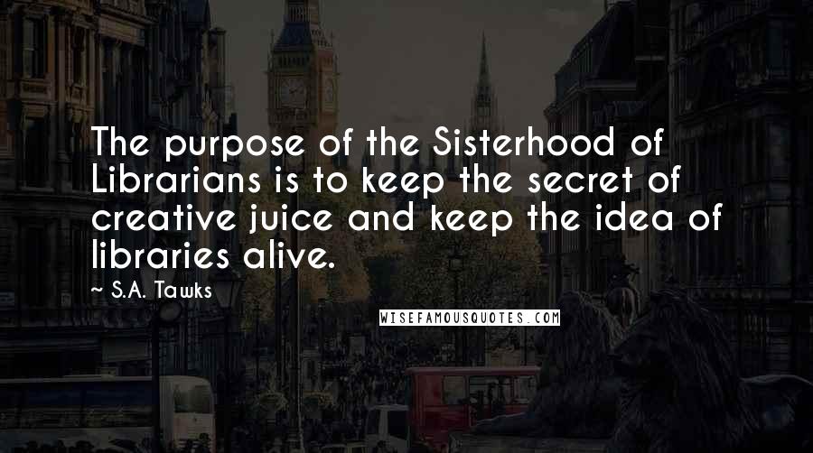 S.A. Tawks Quotes: The purpose of the Sisterhood of Librarians is to keep the secret of creative juice and keep the idea of libraries alive.