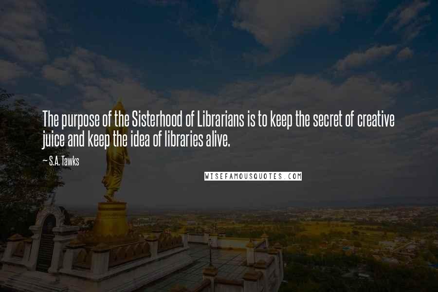 S.A. Tawks Quotes: The purpose of the Sisterhood of Librarians is to keep the secret of creative juice and keep the idea of libraries alive.