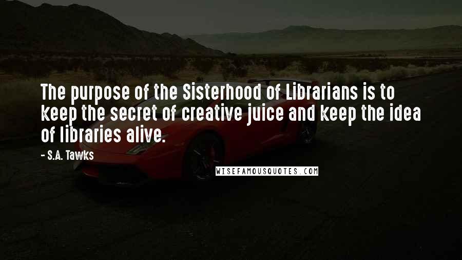 S.A. Tawks Quotes: The purpose of the Sisterhood of Librarians is to keep the secret of creative juice and keep the idea of libraries alive.