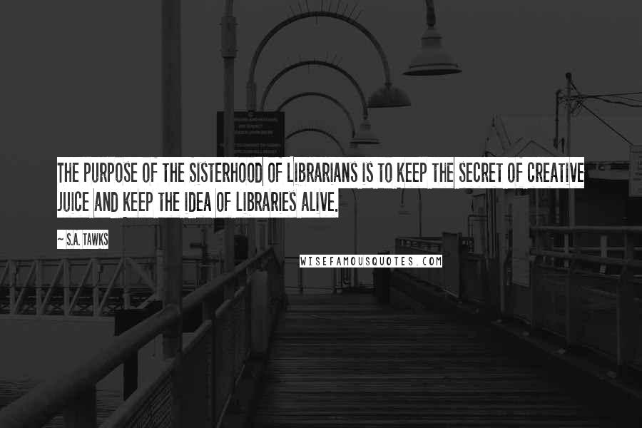 S.A. Tawks Quotes: The purpose of the Sisterhood of Librarians is to keep the secret of creative juice and keep the idea of libraries alive.