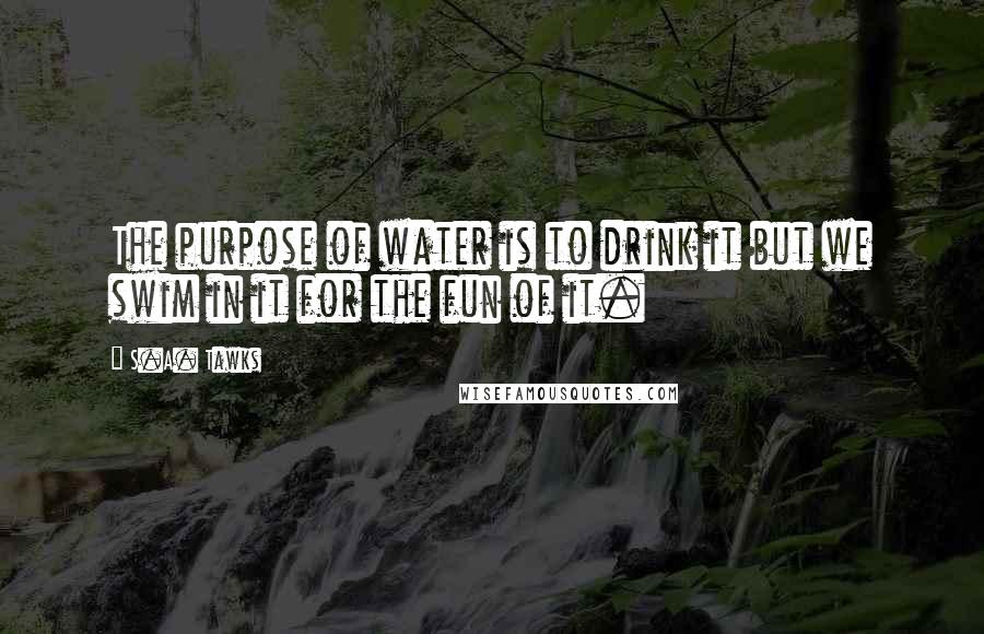 S.A. Tawks Quotes: The purpose of water is to drink it but we swim in it for the fun of it.