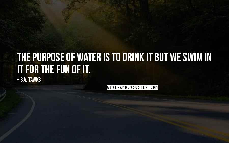 S.A. Tawks Quotes: The purpose of water is to drink it but we swim in it for the fun of it.