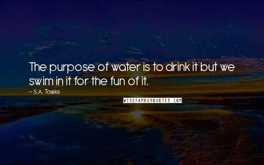 S.A. Tawks Quotes: The purpose of water is to drink it but we swim in it for the fun of it.