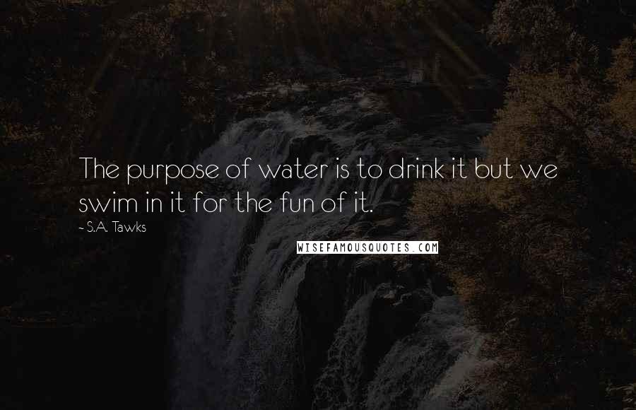 S.A. Tawks Quotes: The purpose of water is to drink it but we swim in it for the fun of it.