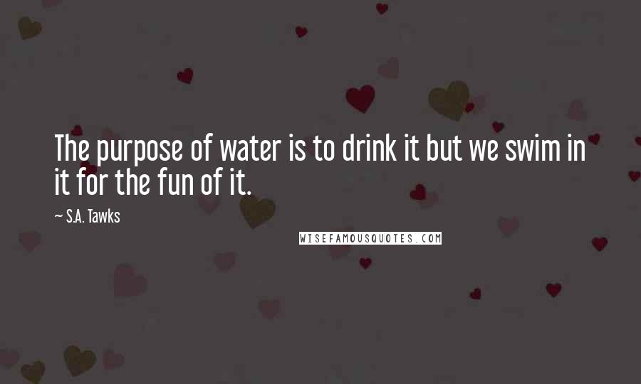 S.A. Tawks Quotes: The purpose of water is to drink it but we swim in it for the fun of it.
