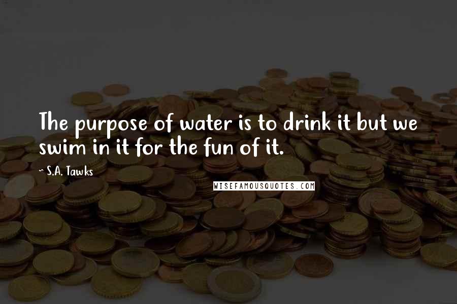 S.A. Tawks Quotes: The purpose of water is to drink it but we swim in it for the fun of it.