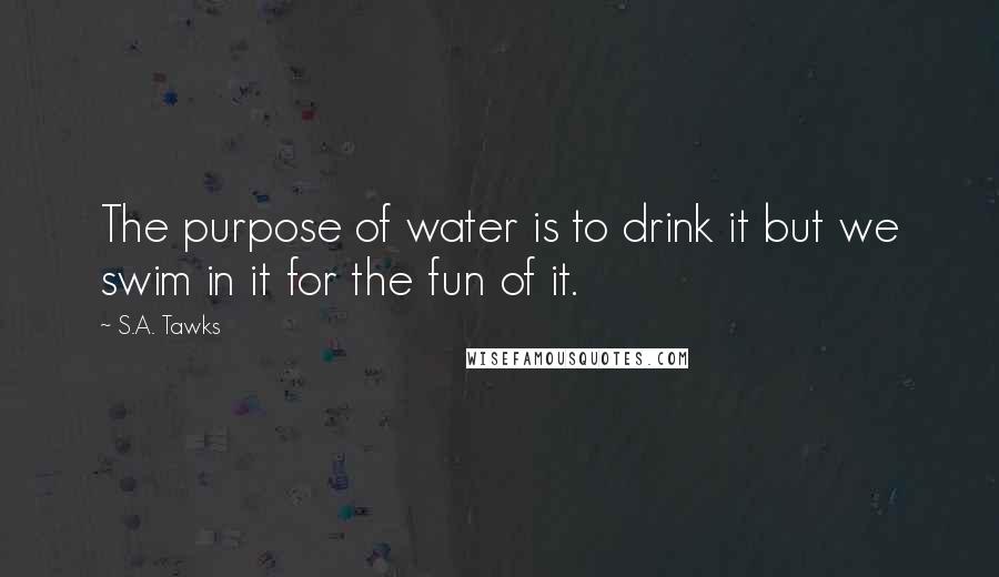 S.A. Tawks Quotes: The purpose of water is to drink it but we swim in it for the fun of it.