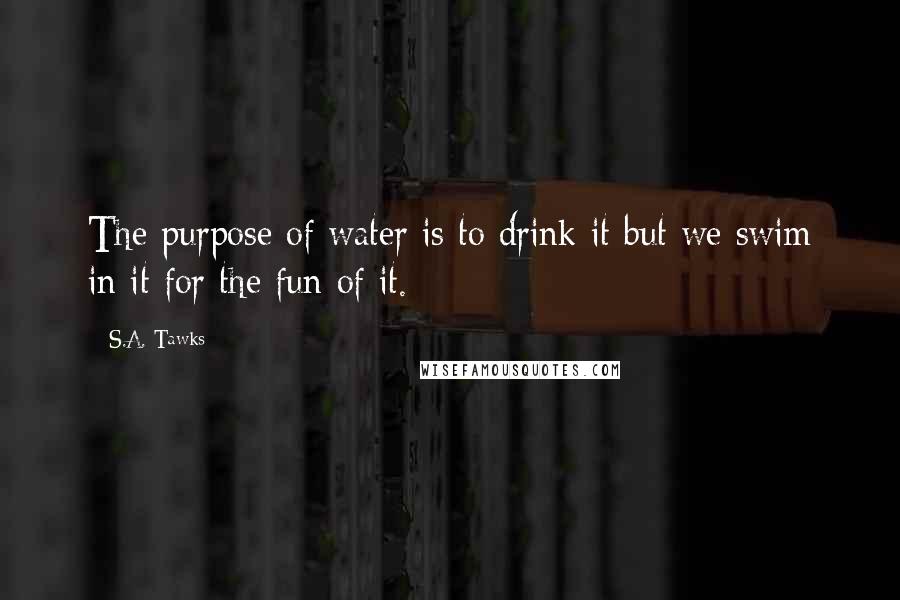 S.A. Tawks Quotes: The purpose of water is to drink it but we swim in it for the fun of it.