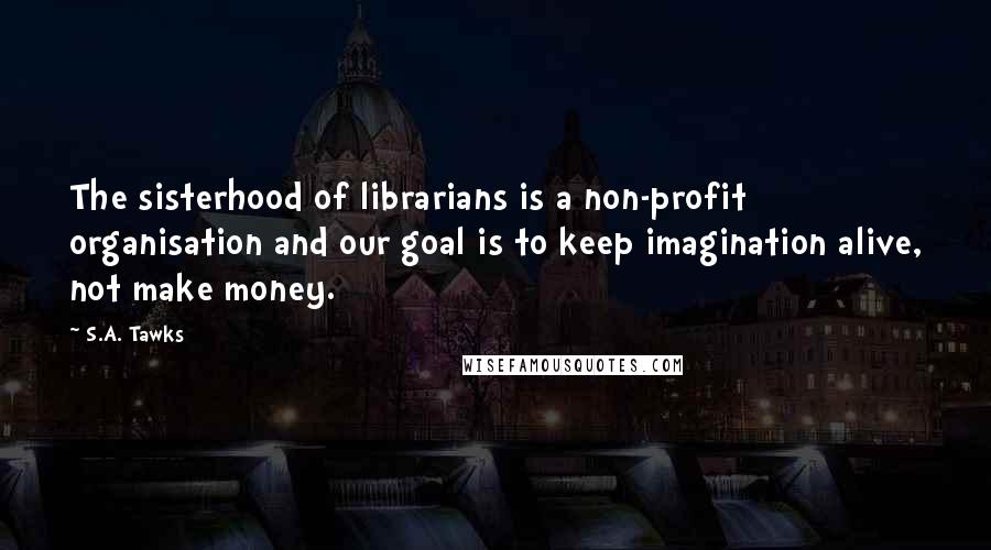 S.A. Tawks Quotes: The sisterhood of librarians is a non-profit organisation and our goal is to keep imagination alive, not make money.