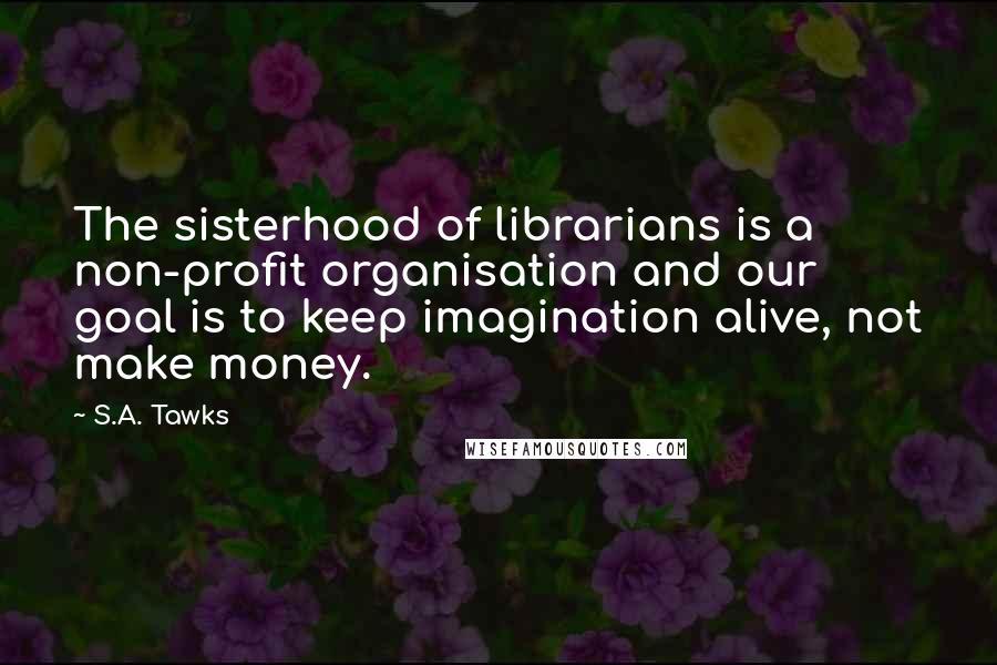 S.A. Tawks Quotes: The sisterhood of librarians is a non-profit organisation and our goal is to keep imagination alive, not make money.