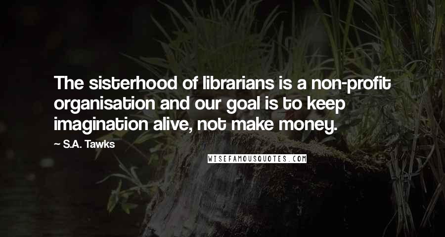 S.A. Tawks Quotes: The sisterhood of librarians is a non-profit organisation and our goal is to keep imagination alive, not make money.