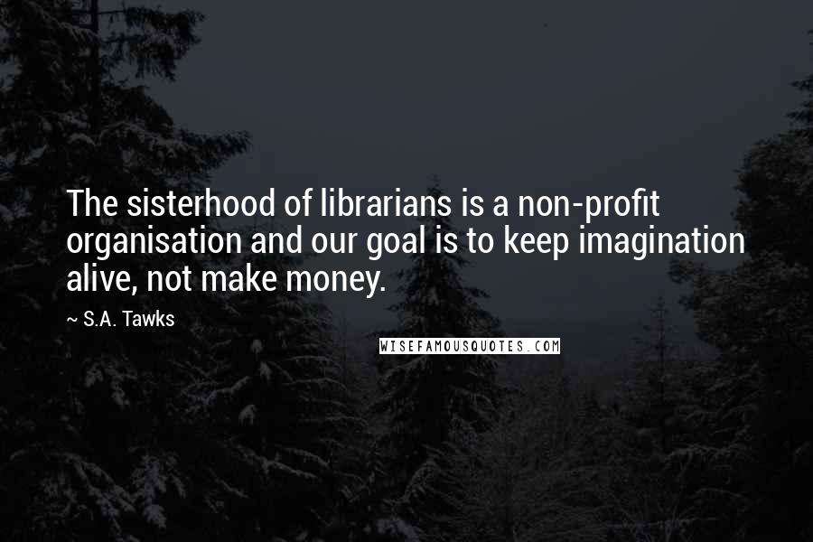 S.A. Tawks Quotes: The sisterhood of librarians is a non-profit organisation and our goal is to keep imagination alive, not make money.