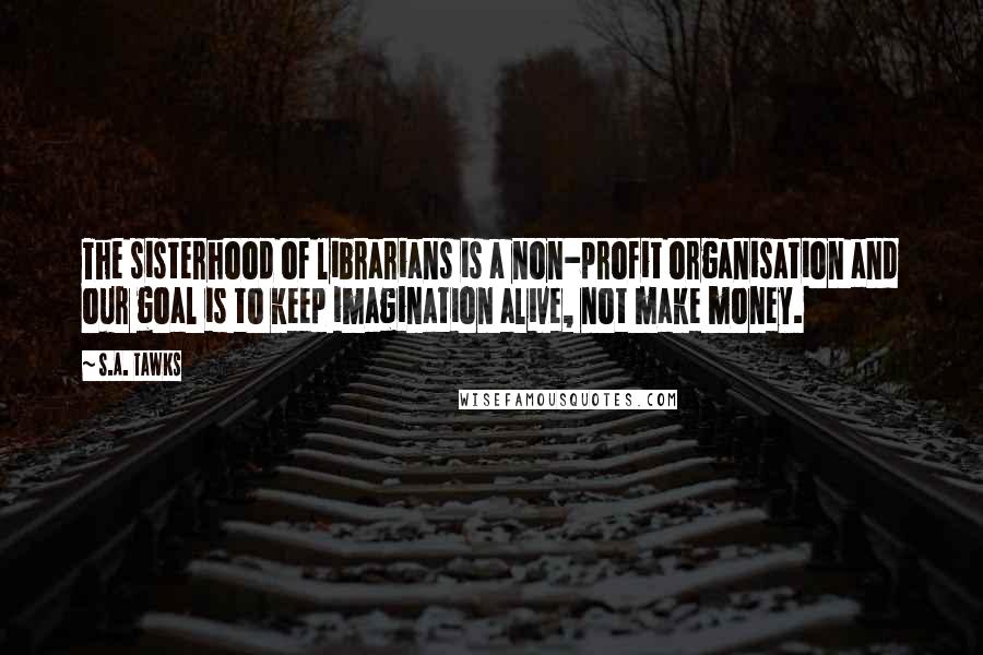 S.A. Tawks Quotes: The sisterhood of librarians is a non-profit organisation and our goal is to keep imagination alive, not make money.