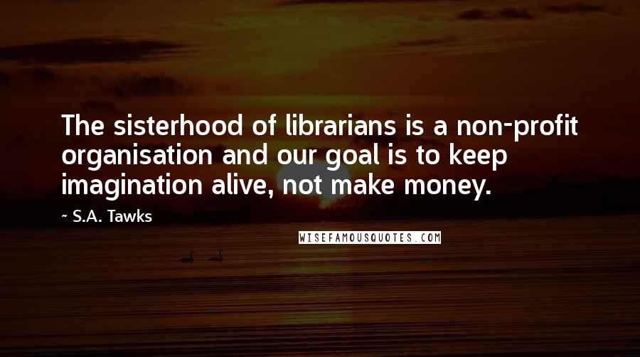 S.A. Tawks Quotes: The sisterhood of librarians is a non-profit organisation and our goal is to keep imagination alive, not make money.