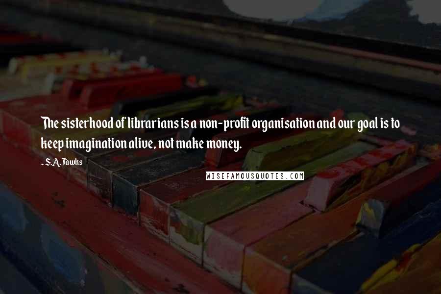 S.A. Tawks Quotes: The sisterhood of librarians is a non-profit organisation and our goal is to keep imagination alive, not make money.