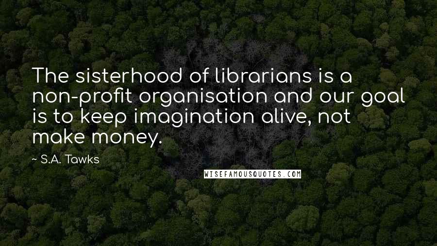 S.A. Tawks Quotes: The sisterhood of librarians is a non-profit organisation and our goal is to keep imagination alive, not make money.