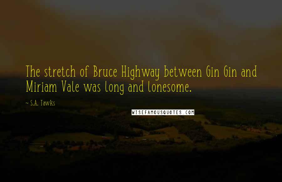 S.A. Tawks Quotes: The stretch of Bruce Highway between Gin Gin and Miriam Vale was long and lonesome.