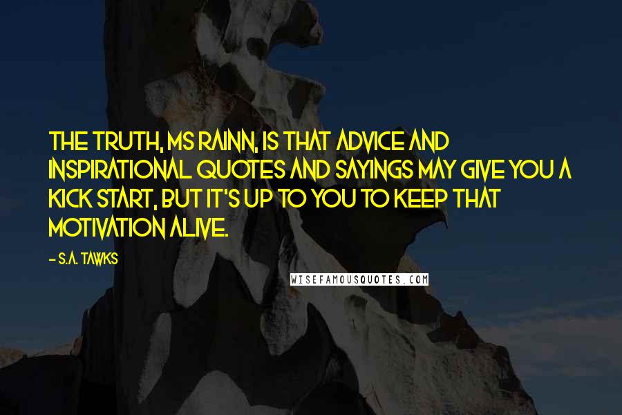 S.A. Tawks Quotes: The truth, Ms Rainn, is that advice and inspirational quotes and sayings may give you a kick start, but it's up to you to keep that motivation alive.