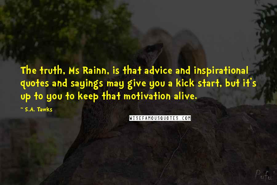 S.A. Tawks Quotes: The truth, Ms Rainn, is that advice and inspirational quotes and sayings may give you a kick start, but it's up to you to keep that motivation alive.
