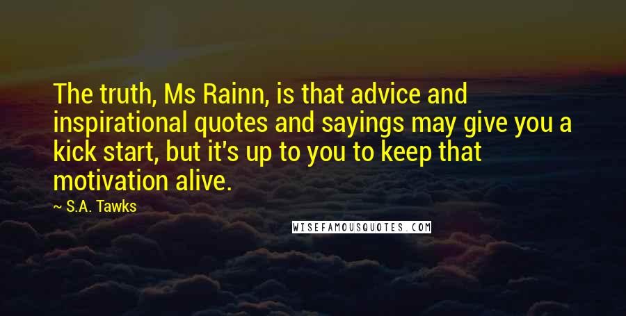 S.A. Tawks Quotes: The truth, Ms Rainn, is that advice and inspirational quotes and sayings may give you a kick start, but it's up to you to keep that motivation alive.