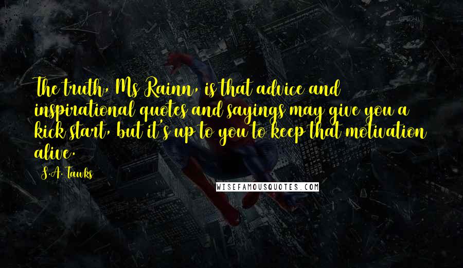 S.A. Tawks Quotes: The truth, Ms Rainn, is that advice and inspirational quotes and sayings may give you a kick start, but it's up to you to keep that motivation alive.