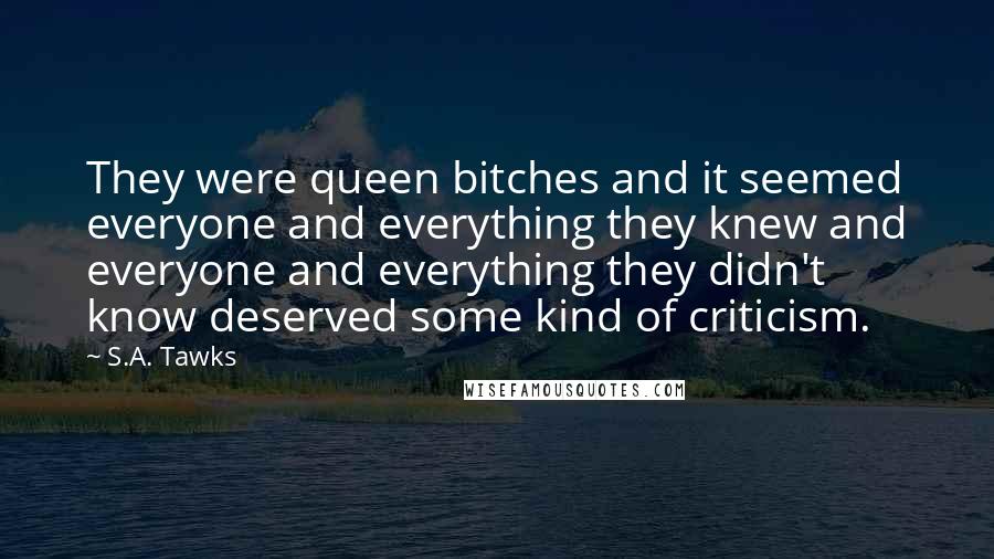 S.A. Tawks Quotes: They were queen bitches and it seemed everyone and everything they knew and everyone and everything they didn't know deserved some kind of criticism.