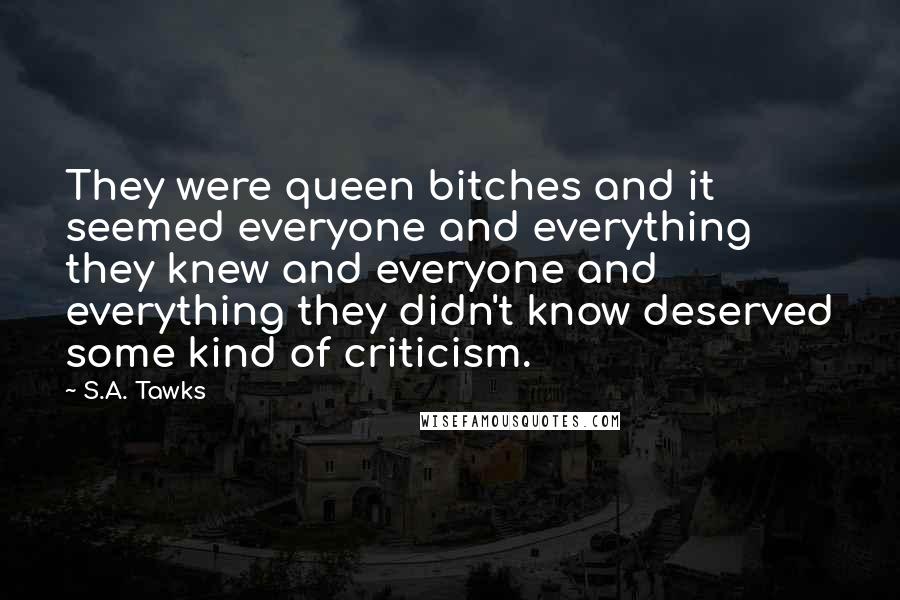 S.A. Tawks Quotes: They were queen bitches and it seemed everyone and everything they knew and everyone and everything they didn't know deserved some kind of criticism.