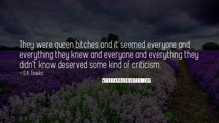 S.A. Tawks Quotes: They were queen bitches and it seemed everyone and everything they knew and everyone and everything they didn't know deserved some kind of criticism.