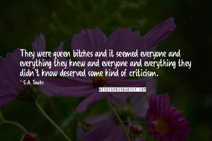 S.A. Tawks Quotes: They were queen bitches and it seemed everyone and everything they knew and everyone and everything they didn't know deserved some kind of criticism.