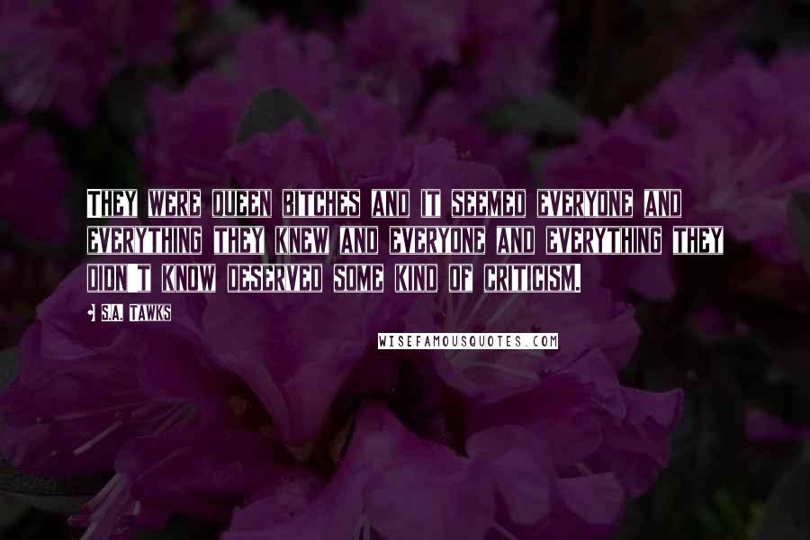 S.A. Tawks Quotes: They were queen bitches and it seemed everyone and everything they knew and everyone and everything they didn't know deserved some kind of criticism.