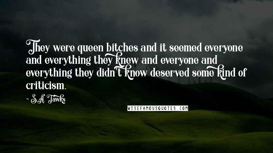 S.A. Tawks Quotes: They were queen bitches and it seemed everyone and everything they knew and everyone and everything they didn't know deserved some kind of criticism.