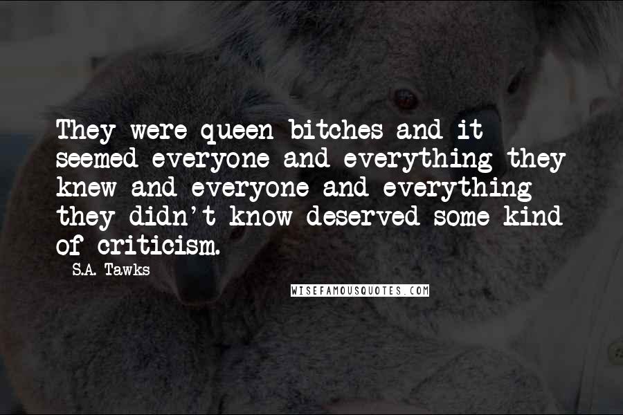 S.A. Tawks Quotes: They were queen bitches and it seemed everyone and everything they knew and everyone and everything they didn't know deserved some kind of criticism.