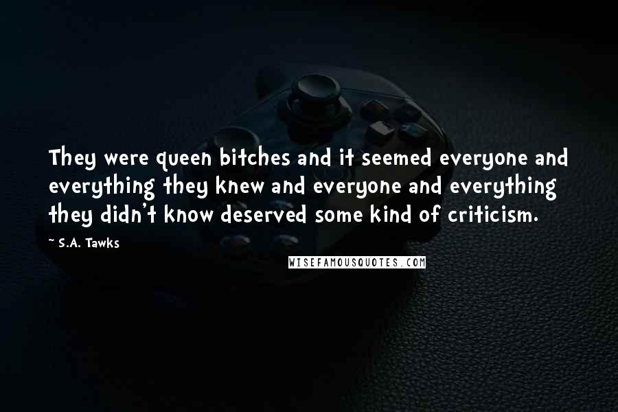 S.A. Tawks Quotes: They were queen bitches and it seemed everyone and everything they knew and everyone and everything they didn't know deserved some kind of criticism.