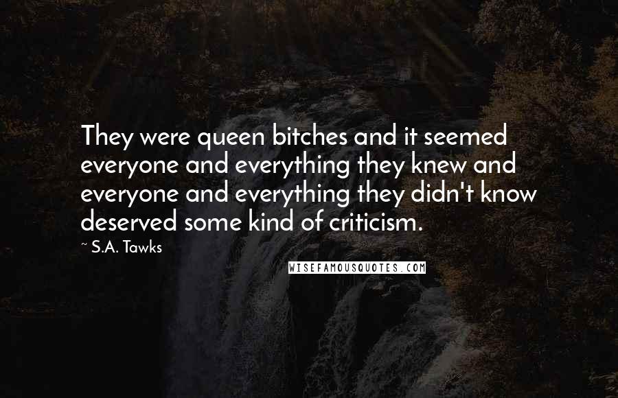 S.A. Tawks Quotes: They were queen bitches and it seemed everyone and everything they knew and everyone and everything they didn't know deserved some kind of criticism.